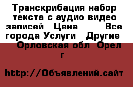 Транскрибация/набор текста с аудио,видео записей › Цена ­ 15 - Все города Услуги » Другие   . Орловская обл.,Орел г.